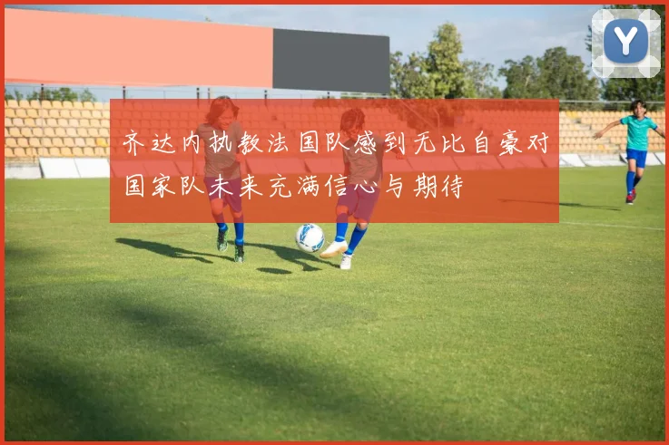 齐达内执教法国队感到无比自豪对国家队未来充满信心与期待